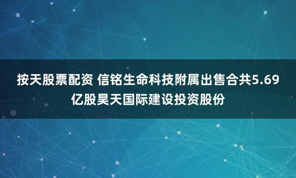 按天股票配资 信铭生命科技附属出售合共5.69亿股昊天国际建设投资股份