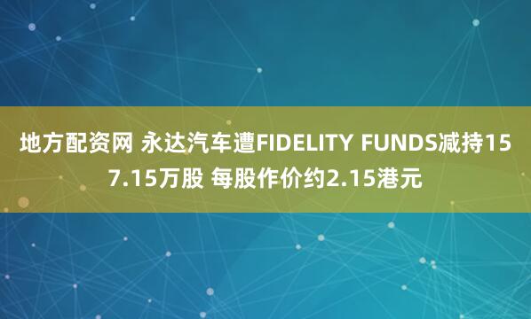 地方配资网 永达汽车遭FIDELITY FUNDS减持157.15万股 每股作价约2.15港元