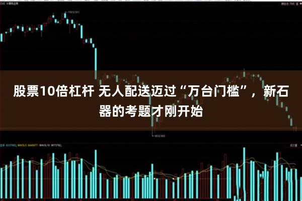 股票10倍杠杆 无人配送迈过“万台门槛”，新石器的考题才刚开始