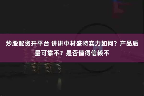 炒股配资开平台 讲讲中材盛特实力如何？产品质量可靠不？是否值得信赖不