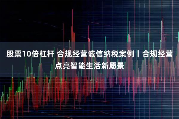 股票10倍杠杆 合规经营诚信纳税案例丨合规经营点亮智能生活新愿景