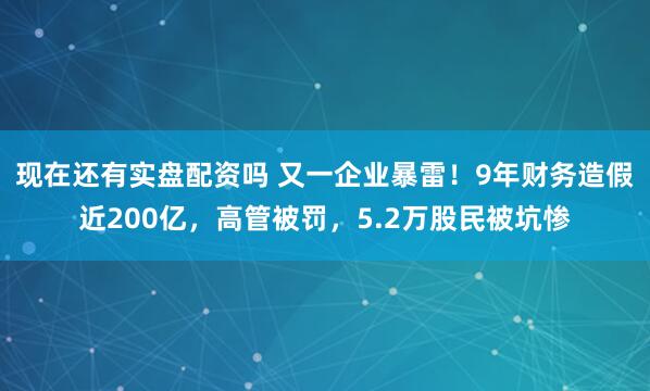 现在还有实盘配资吗 又一企业暴雷！9年财务造假近200亿，高管被罚，5.2万股民被坑惨