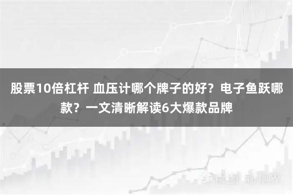 股票10倍杠杆 血压计哪个牌子的好？电子鱼跃哪款？一文清晰解读6大爆款品牌