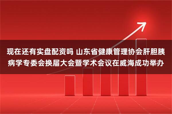 现在还有实盘配资吗 山东省健康管理协会肝胆胰病学专委会换届大会暨学术会议在威海成功举办