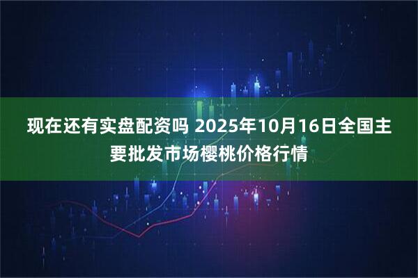现在还有实盘配资吗 2025年10月16日全国主要批发市场樱桃价格行情