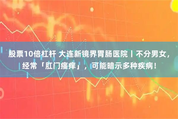 股票10倍杠杆 大连新镜界胃肠医院丨不分男女，经常「肛门瘙痒」，可能暗示多种疾病！