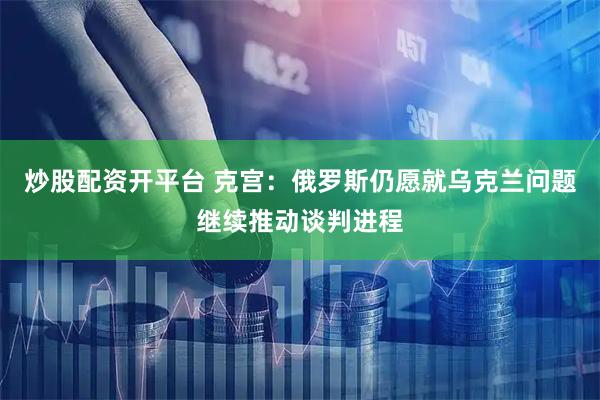 炒股配资开平台 克宫：俄罗斯仍愿就乌克兰问题继续推动谈判进程