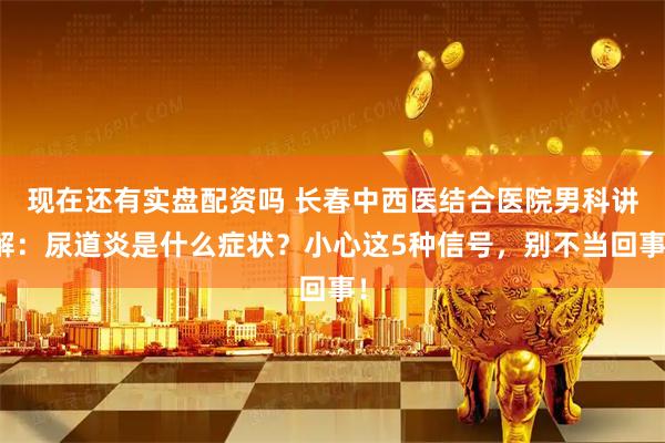 现在还有实盘配资吗 长春中西医结合医院男科讲解：尿道炎是什么症状？小心这5种信号，别不当回事！