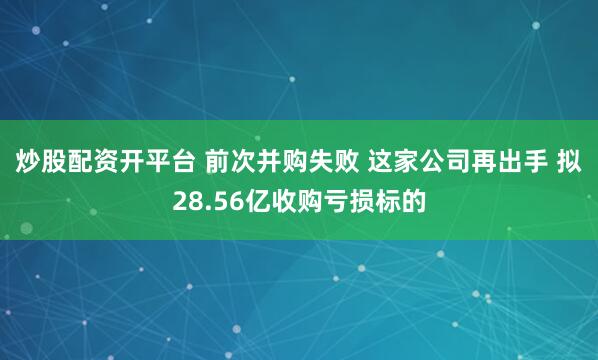 炒股配资开平台 前次并购失败 这家公司再出手 拟28.56亿收购亏损标的