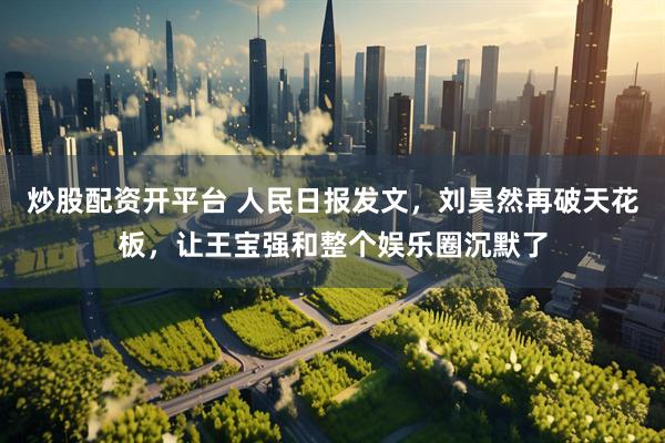 炒股配资开平台 人民日报发文，刘昊然再破天花板，让王宝强和整个娱乐圈沉默了