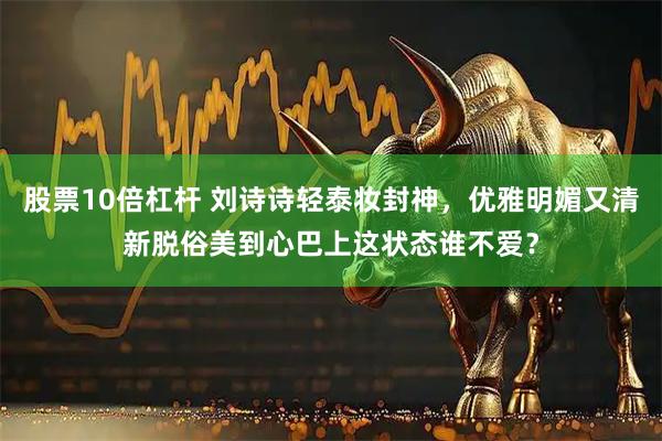 股票10倍杠杆 刘诗诗轻泰妆封神，优雅明媚又清新脱俗美到心巴上这状态谁不爱？