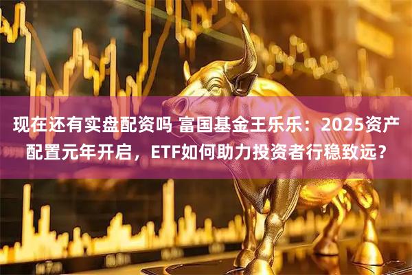 现在还有实盘配资吗 富国基金王乐乐：2025资产配置元年开启，ETF如何助力投资者行稳致远？