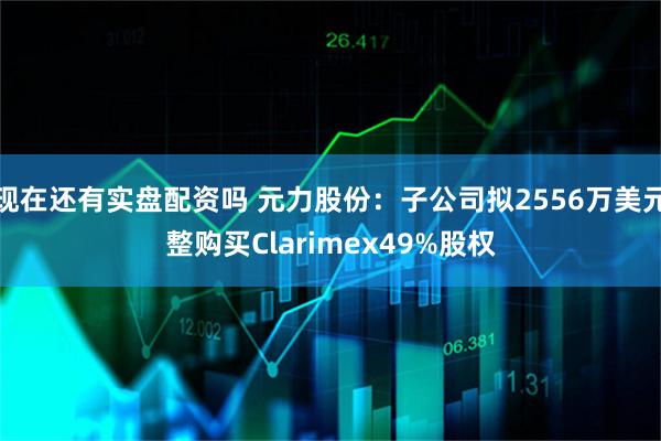 现在还有实盘配资吗 元力股份：子公司拟2556万美元整购买Clarimex49%股权