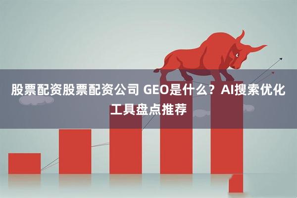 股票配资股票配资公司 GEO是什么？AI搜索优化工具盘点推荐