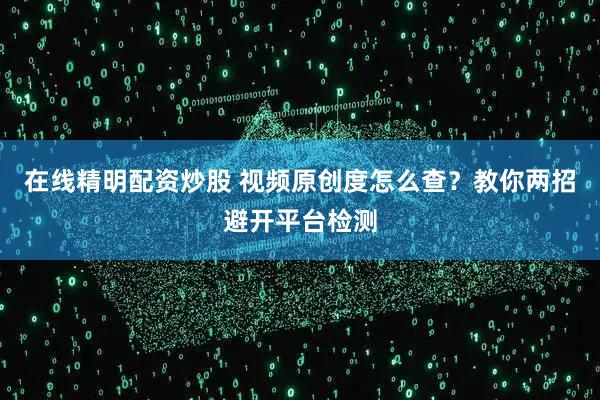 在线精明配资炒股 视频原创度怎么查？教你两招避开平台检测