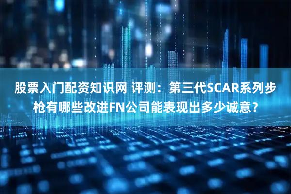 股票入门配资知识网 评测：第三代SCAR系列步枪有哪些改进FN公司能表现出多少诚意？