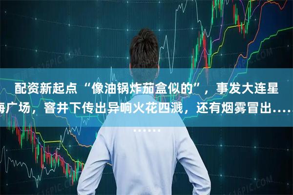 配资新起点 “像油锅炸茄盒似的”，事发大连星海广场，窨井下传出异响火花四溅，还有烟雾冒出……