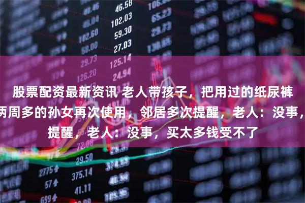 股票配资最新资讯 老人带孩子，把用过的纸尿裤直接晒干后给仅两周多的孙女再次使用，邻居多次提醒，老人：没事，买太多钱受不了