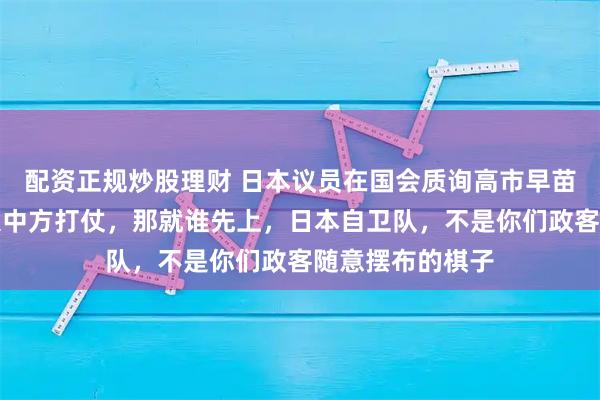 配资正规炒股理财 日本议员在国会质询高市早苗时表示：谁想跟中方打仗，那就谁先上，日本自卫队，不是你们政客随意摆布的棋子