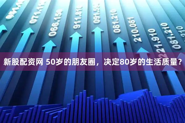 新股配资网 50岁的朋友圈，决定80岁的生活质量？