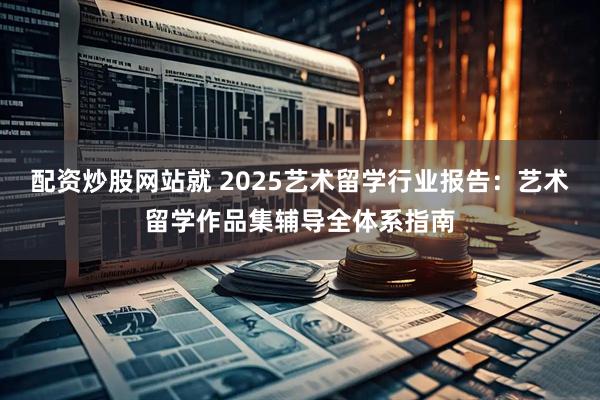 配资炒股网站就 2025艺术留学行业报告：艺术留学作品集辅导全体系指南
