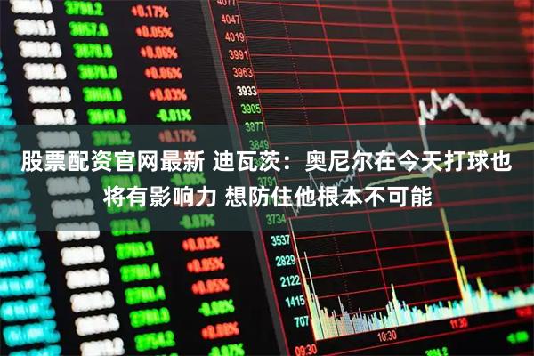 股票配资官网最新 迪瓦茨：奥尼尔在今天打球也将有影响力 想防住他根本不可能