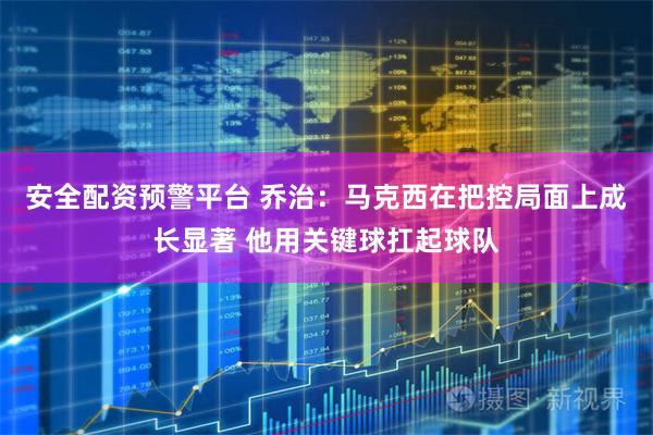 安全配资预警平台 乔治：马克西在把控局面上成长显著 他用关键球扛起球队