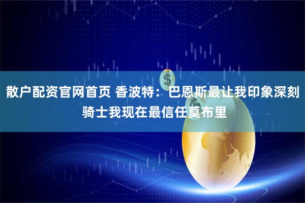 散户配资官网首页 香波特：巴恩斯最让我印象深刻 骑士我现在最信任莫布里