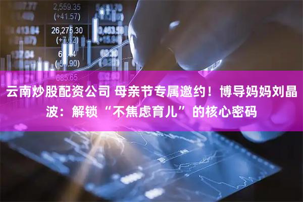 云南炒股配资公司 母亲节专属邀约！博导妈妈刘晶波：解锁 “不焦虑育儿” 的核心密码