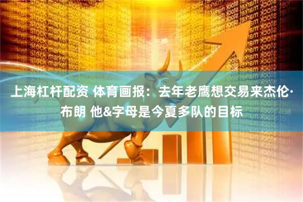 上海杠杆配资 体育画报：去年老鹰想交易来杰伦·布朗 他&字母是今夏多队的目标