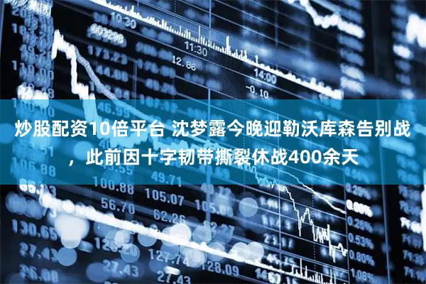 炒股配资10倍平台 沈梦露今晚迎勒沃库森告别战，此前因十字韧带撕裂休战400余天
