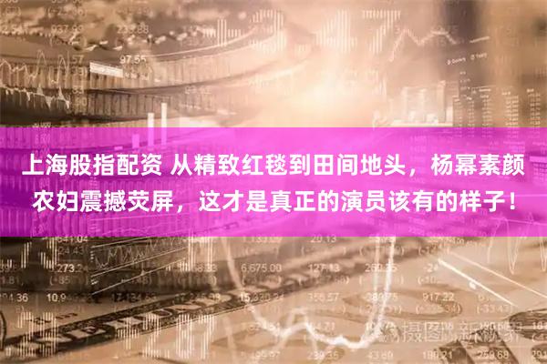 上海股指配资 从精致红毯到田间地头，杨幂素颜农妇震撼荧屏，这才是真正的演员该有的样子！