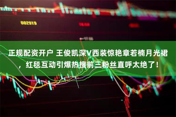 正规配资开户 王俊凯深V西装惊艳章若楠月光裙，红毯互动引爆热搜前三粉丝直呼太绝了！
