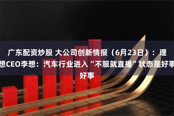广东配资炒股 大公司创新情报（6月23日）：理想CEO李想：汽车行业进入“不服就直播”状态是好事