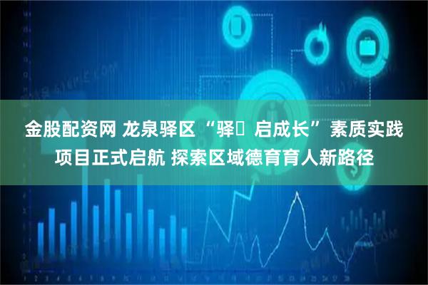 金股配资网 龙泉驿区 “驿・启成长” 素质实践项目正式启航 探索区域德育育人新路径
