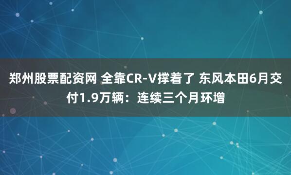 郑州股票配资网 全靠CR-V撑着了 东风本田6月交付1.9万辆：连续三个月环增