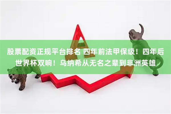 股票配资正规平台排名 四年前法甲保级！四年后世界杯双响！乌纳希从无名之辈到非洲英雄