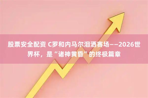 股票安全配资 C罗和内马尔泪洒赛场——2026世界杯,是“诸神黄昏”的终极篇章