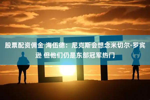 股票配资佣金 海伍德：尼克斯会想念米切尔·罗宾逊 但他们仍是东部冠军热门