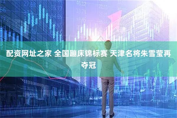 配资网址之家 全国蹦床锦标赛 天津名将朱雪莹再夺冠