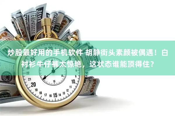炒股最好用的手机软件 胡静街头素颜被偶遇！白衬衫牛仔裤太惊艳，这状态谁能顶得住？