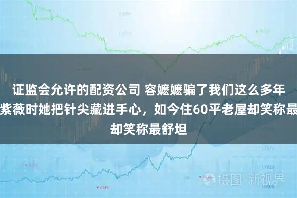 证监会允许的配资公司 容嬷嬷骗了我们这么多年！扎紫薇时她把针尖藏进手心，如今住60平老屋却笑称最舒坦