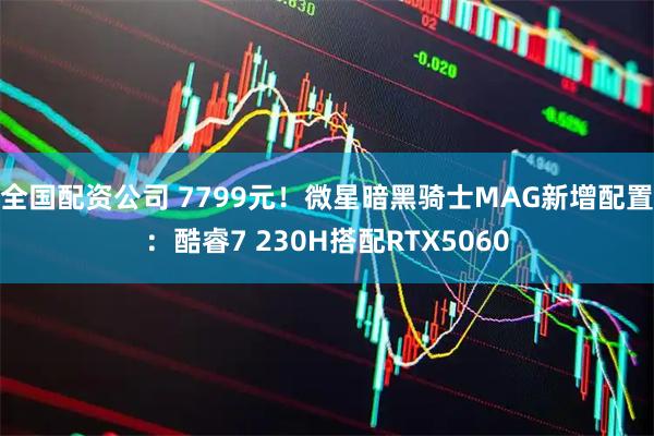 全国配资公司 7799元！微星暗黑骑士MAG新增配置：酷睿7 230H搭配RTX5060