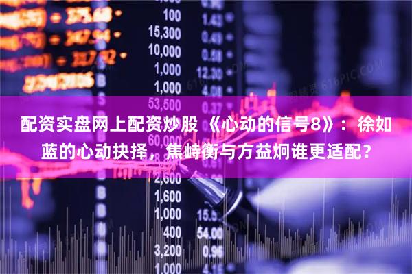 配资实盘网上配资炒股 《心动的信号8》：徐如蓝的心动抉择，焦峙衡与方益炯谁更适配？