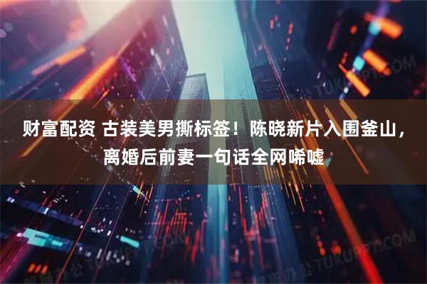 财富配资 古装美男撕标签！陈晓新片入围釜山，离婚后前妻一句话全网唏嘘