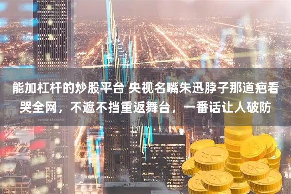 能加杠杆的炒股平台 央视名嘴朱迅脖子那道疤看哭全网，不遮不挡重返舞台，一番话让人破防