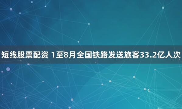 短线股票配资 1至8月全国铁路发送旅客33.2亿人次